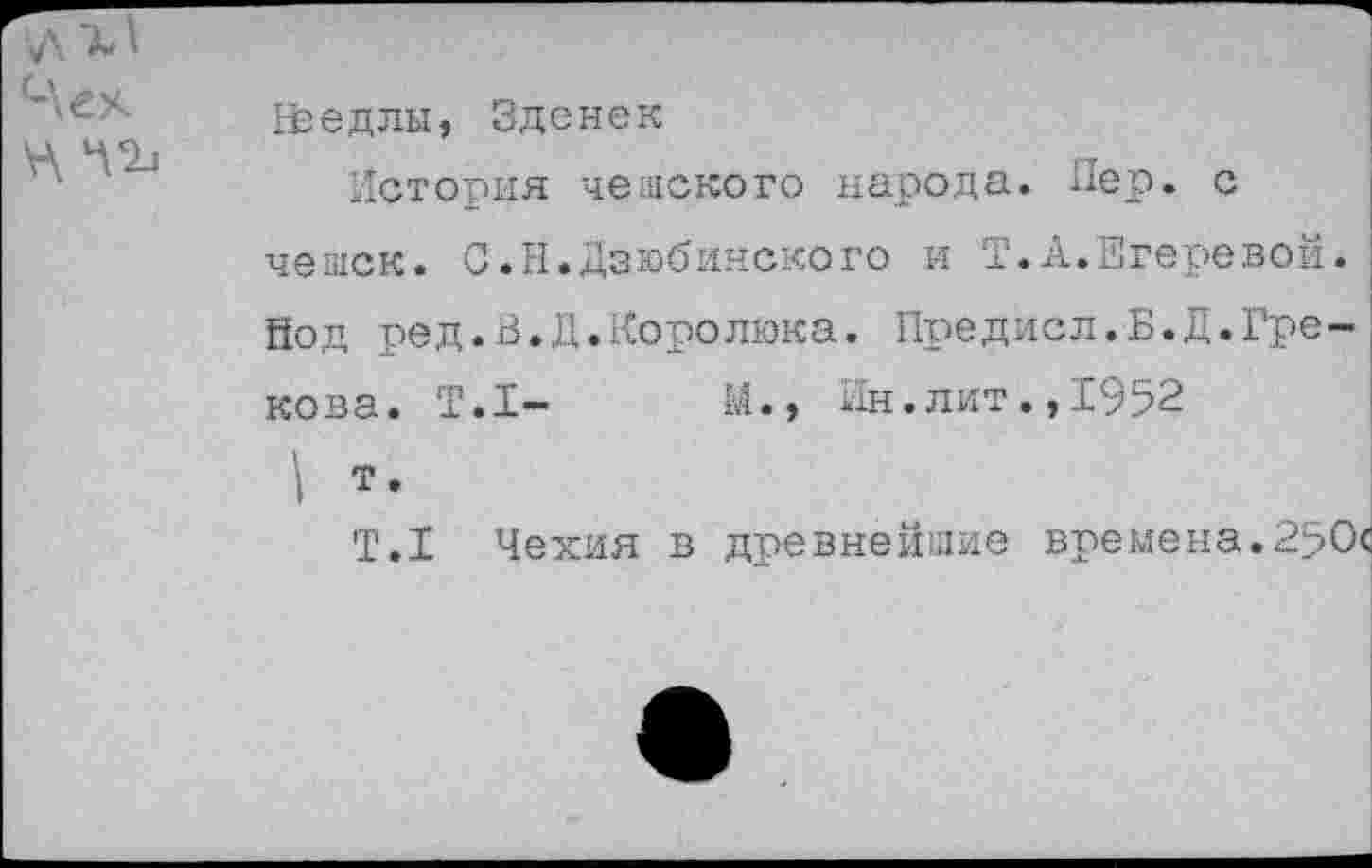 ﻿Чех
Нэедлы, Зденек
История чешского народа. Пер. с чешек. С.Н.Дзюбинского и Т.А.Егеревой. йод ред.В.Д.Королюка. Предисл.Б.Д.Грекова. Т.1-	М., Ин.лит.,1952
\ т»
Т.1 Чехия в древнейшие времена.250с